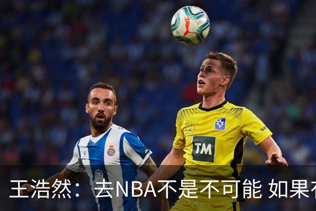 王浩然：去NBA不是不可能 如果有一天我有机会 我也会去争取