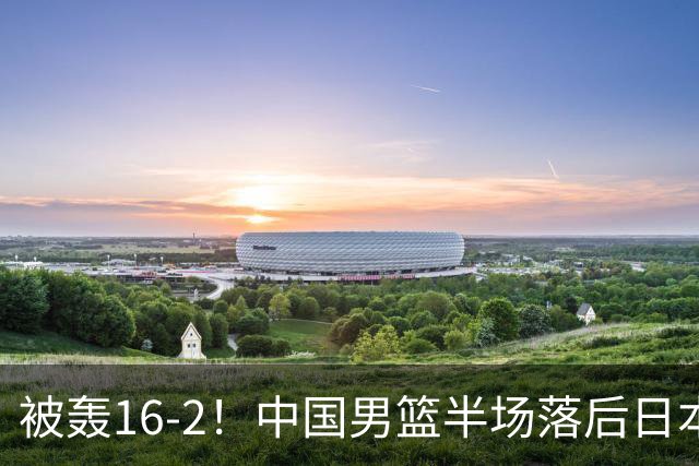 被轰16-2！中国男篮半场落后日本10分：贺希宁10分 杨瀚森5分2犯规